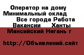 Оператор на дому › Минимальный оклад ­ 40 000 - Все города Работа » Вакансии   . Ханты-Мансийский,Нягань г.